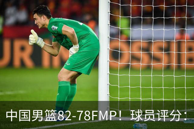 中国男篮82-78FMP！球员评分：6人满分，1人良好，3人合格